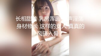 长相甜美 乳房浑圆 叫声淫荡 身材修长 这样的女人 真真的风骚入骨！