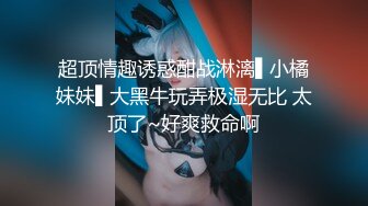 超顶情趣诱惑酣战淋漓▌小橘妹妹▌大黑牛玩弄极湿无比 太顶了~好爽救命啊