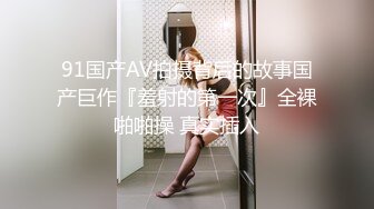 91国产AV拍摄背后的故事国产巨作『羞射的第一次』全裸啪啪操 真实插入