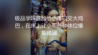 极品学妹露脸给小哥口交大鸡巴，在床上让小哥各种体位爆草蹂躏