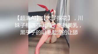 【超清AI】【太子探花】，川妹子相遇在上海，坚挺美乳，黑乎乎的阴毛羞涩的让舔