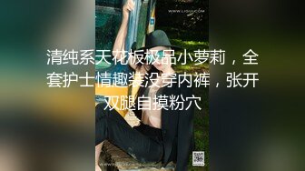 清纯系天花板极品小萝莉，全套护士情趣装没穿内裤，张开双腿自摸粉穴