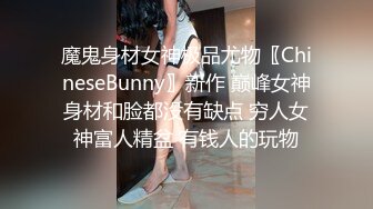 魔鬼身材女神极品尤物〖ChineseBunny〗新作 巅峰女神身材和脸都没有缺点 穷人女神富人精盆 有钱人的玩物