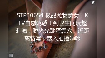 STP30654 极品尤物美女！KTV自慰诱惑！到卫生间玩超刺激，脱光光跳蛋震穴，近距离特写，塞入抽插呻吟