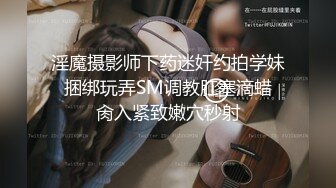 淫魔摄影师下药迷奸约拍学妹 捆绑玩弄SM调教肛塞滴蜡 肏入紧致嫩穴秒射