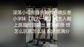 淫荡小母狗露出调教超嫩反差小学妹『萌犬一只』被主人戴上跳蛋校园露出 教室紫薇 想怎么玩就怎么玩 配合度满分