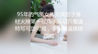 95年的气质女神完美奶子身材火辣第一视角手指掰穴看逼特写可甜可咸，手指抠逼揉搓痘痘