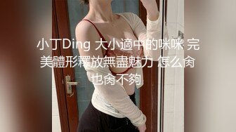 小丁Ding 大小適中的咪咪 完美體形釋放無盡魅力 怎么肏也肏不夠 