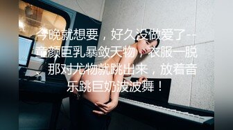 今晚就想要，好久没做爱了--童颜巨乳暴敛天物，衣服一脱、那对尤物就跳出来，放着音乐跳巨奶波波舞！