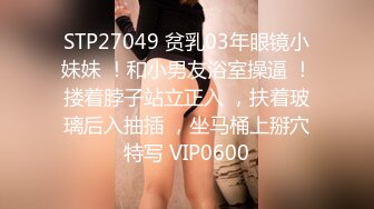 STP27049 贫乳03年眼镜小妹妹 ！和小男友浴室操逼 ！搂着脖子站立正入 ，扶着玻璃后入抽插 ，坐马桶上掰穴特写 VIP0600