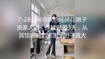 7-28全网寻欢约啪碎花裙子良家人妻，连续做爱3天，从宾馆啪啪到家里，胆子真大