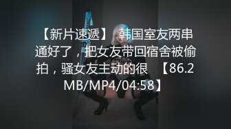 【新片速遞】  韩国室友两串通好了，把女友带回宿舍被偷拍，骚女友主动的很✌【86.2MB/MP4/04:58】