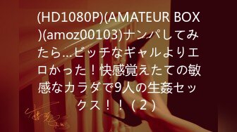 (HD1080P)(AMATEUR BOX)(amoz00103)ナンパしてみたら…ビッチなギャルよりエロかった！快感覚えたての敏感なカラダで9人の生姦セックス！！（2）