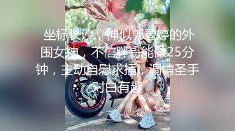  坐标长沙，神似郭碧婷的外围女神，不信胖哥能做25分钟，主动自慰求插，调情圣手对白有趣