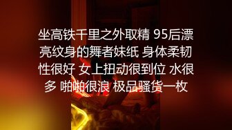 坐高铁千里之外取精 95后漂亮纹身的舞者妹纸 身体柔韧性很好 女上扭动很到位 水很多 啪啪很浪 极品骚货一枚