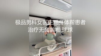 极品男科女医生用身体帮患者治疗无套啪啪 球球