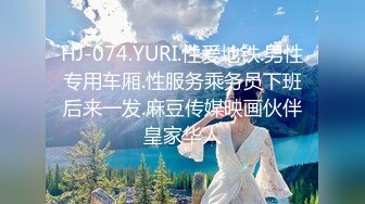 HJ-074.YURI.性爱地铁.男性专用车厢.性服务乘务员下班后来一发.麻豆传媒映画伙伴皇家华人