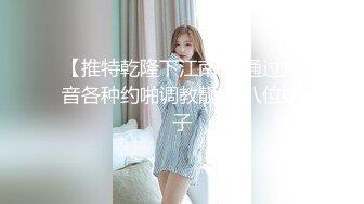 【推特乾隆下江南 】通过抖音各种约啪调教靓妹 八位妹子