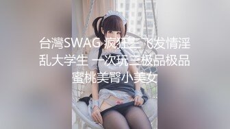 台灣SWAG 疯狂三飞发情淫乱大学生 一次玩三极品极品蜜桃美臀小美女