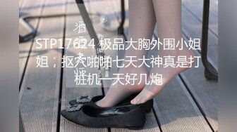 STP17624 极品大胸外围小姐姐，抠穴啪啪七天大神真是打桩机一天好几炮