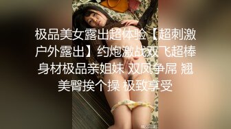 极品美女露出超体验【超刺激户外露出】约炮激战双飞超棒身材极品亲姐妹 双凤争屌 翘美臀挨个操 极致享受