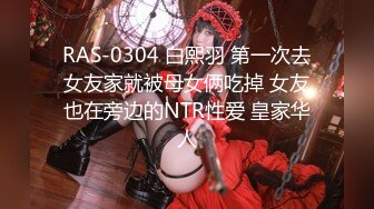 RAS-0304 白熙羽 第一次去女友家就被母女俩吃掉 女友也在旁边的NTR性爱 皇家华人