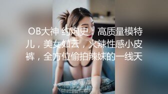  OB大神 约炮史：高质量模特儿，美女如云，火辣性感小皮裤，全方位偷拍辣妹的一线天