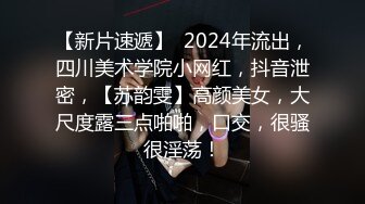 【新片速遞】  2024年流出，四川美术学院小网红，抖音泄密，【苏韵雯】高颜美女，大尺度露三点啪啪，口交，很骚很淫荡！