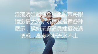 淫荡娇娃超骚全程露脸带哥眼镜激情大秀，听狼友指挥各种展示，揉奶玩逼道具抽插洗澡诱惑，高潮不断流水不止