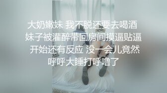 大奶嫩妹 我不脱还要去喝酒 妹子被灌醉带回房间摸逼贴逼 开始还有反应 没一会儿竟然呼呼大睡打呼噜了