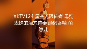 XKTV124 星空无限传媒 母狗表妹的淫穴侍奉 颜射吞精 萌崽儿