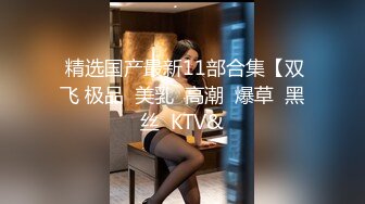  精选国产最新11部合集【双飞 极品  美乳  高潮  爆草  黑丝  KTV&