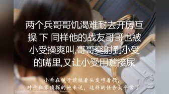 两个兵哥哥饥渴难耐去开房互操 下 同样他的战友哥哥也被小受操爽叫,哥哥爽射到小受的嘴里,又让小受用嘴接尿