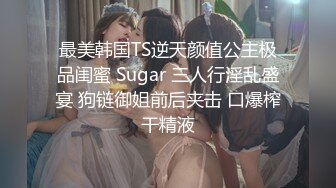 最美韩国TS逆天颜值公主极品闺蜜 Sugar 三人行淫乱盛宴 狗链御姐前后夹击 口爆榨干精液