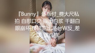 『Bunny』最新付_费大尺私拍 自慰口交 操出白浆 干翻白眼崩坏 楼梯露出跳台W反_差婊_蛋自慰