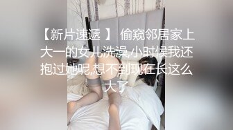 【新片速遞 】 偷窥邻居家上大一的女儿洗澡,小时候我还抱过她呢,想不到现在长这么大了