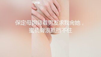 保定母狗背着男友求我肏她，蜜桃臀浪抵挡不住