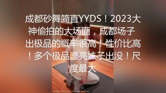 成都砂舞简直YYDS！2023大神偷拍的大场面，成都场子 出极品的概率很高！性价比高！多个极品漂亮妹子出没！尺度最大