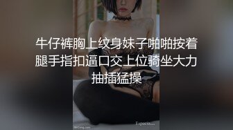 牛仔裤胸上纹身妹子啪啪按着腿手指扣逼口交上位骑坐大力抽插猛操