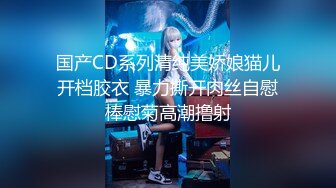 国产CD系列清纯美娇娘猫儿开档胶衣 暴力撕开肉丝自慰棒慰菊高潮撸射