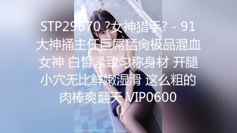 STP29670 ?女神猎手? - 91大神捅主任巨屌猛肏极品混血女神 白皙紧致匀称身材 开腿小穴无比鲜嫩湿滑 这么粗的肉棒爽翻天 VIP0600