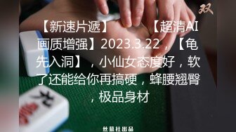 【新速片遞】♈ ♈ ♈【超清AI画质增强】2023.3.22，【龟先入洞】，小仙女态度好，软了还能给你再搞硬，蜂腰翘臀，极品身材