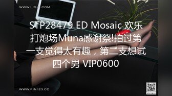 STP28479 ED Mosaic 欢乐打炮场Muna感谢祭!拍过第一支觉得太有趣，第二支想试四个男 VIP0600