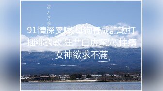 91情深叉喔 母狗養成記鞭打捆綁調教 狂艹白虎蜜穴 性癮女神欲求不滿