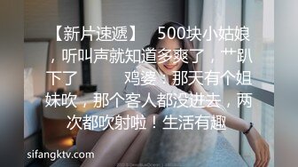 【新片速遞】   500块小姑娘，听叫声就知道多爽了，艹趴下了❤️❤️鸡婆：那天有个姐妹吹，那个客人都没进去，两次都吹射啦！生活有趣 