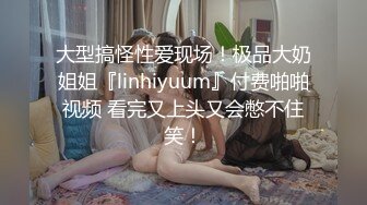 大型搞怪性爱现场！极品大奶姐姐『linhiyuum』付费啪啪视频 看完又上头又会憋不住笑！