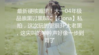 最新硬核媚黑！大一04年极品崇黑讨黑BBC【Fiona】私拍，这次玩的更狠3P大老黑，这尖叫的呻吟声好像一步到胃了