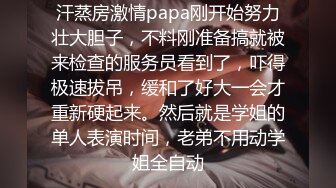 汗蒸房激情papa刚开始努力壮大胆子，不料刚准备搞就被来检查的服务员看到了，吓得极速拔吊，缓和了好大一会才重新硬起来。然后就是学姐的单人表演时间，老弟不用动学姐全自动